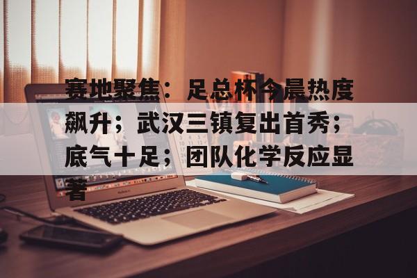包含赛地聚焦：足总杯今晨热度飙升；武汉三镇复出首秀；底气十足；团队化学反应显著的词条-玖鼎app下载